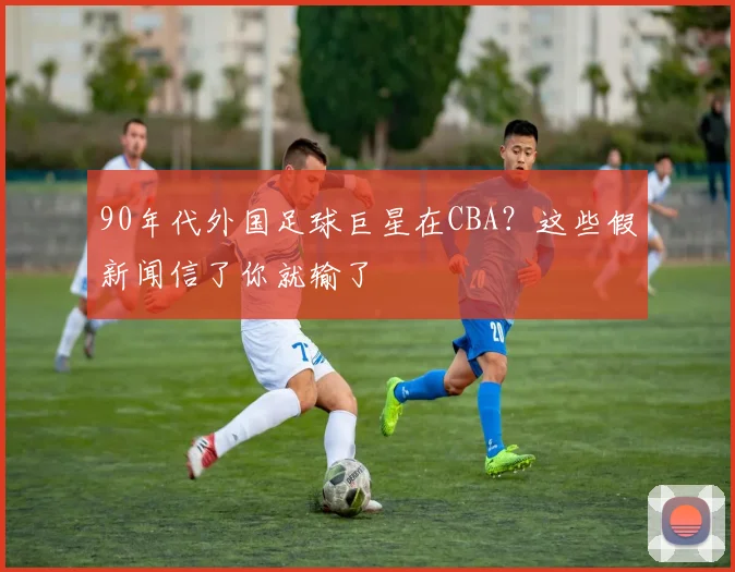 90年代外国足球巨星在CBA？这些假新闻信了你就输了
