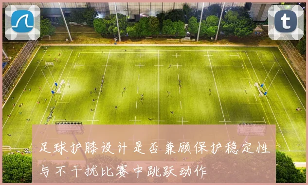 足球护膝设计是否兼顾保护稳定性与不干扰比赛中跳跃动作