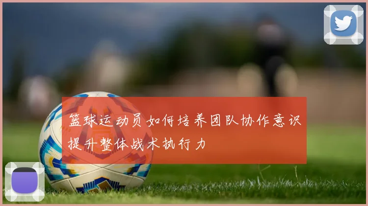 篮球运动员如何培养团队协作意识提升整体战术执行力