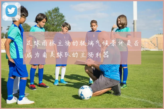 足球雨林主场的极端气候条件是否成为南美球队的主场利器